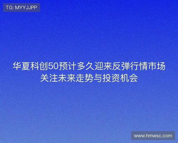 华夏科创50预计多久迎来反弹行情市场关注未来走势与投资机会